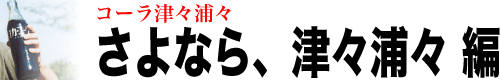 コーラ津々浦々「さよなら津々浦々編」